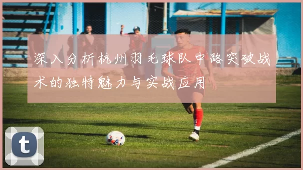 深入分析杭州羽毛球队中路突破战术的独特魅力与实战应用