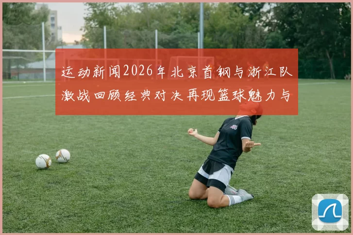 运动新闻2026年北京首钢与浙江队激战回顾经典对决再现篮球魅力与激情