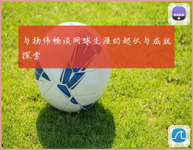 与杨伟畅谈网球生涯的起伏与成就探索