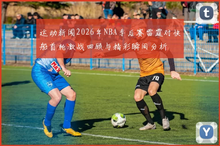 运动新闻2026年NBA季后赛雷霆对快船首轮激战回顾与精彩瞬间分析