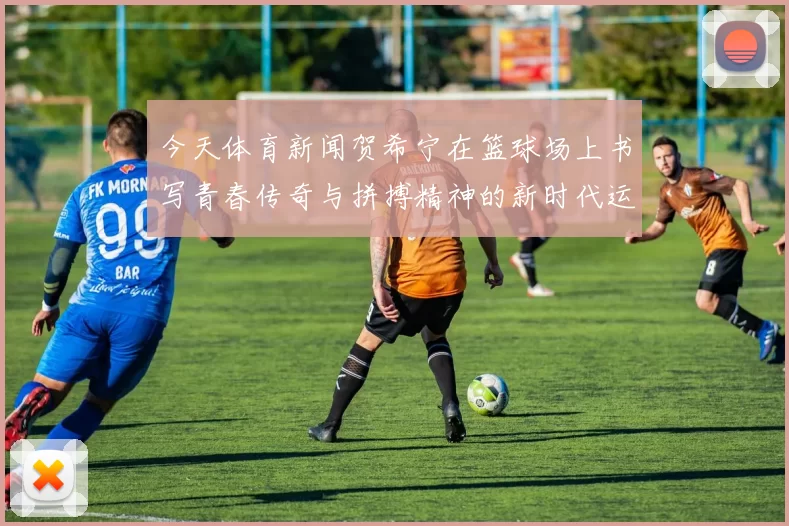 今天体育新闻贺希宁在篮球场上书写青春传奇与拼搏精神的新时代运动员