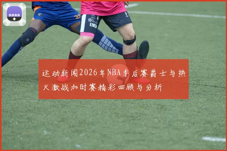 运动新闻2026年NBA季后赛爵士与热火激战加时赛精彩回顾与分析