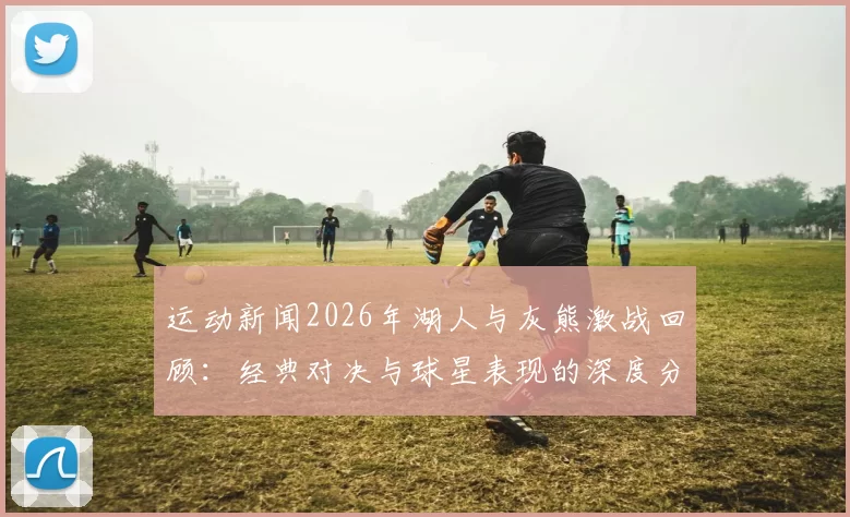 运动新闻2026年湖人与灰熊激战回顾：经典对决与球星表现的深度分析