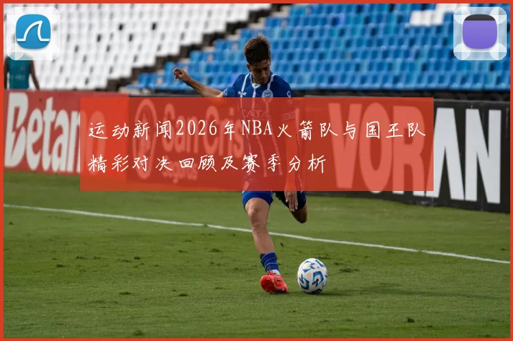 运动新闻2026年NBA火箭队与国王队精彩对决回顾及赛季分析